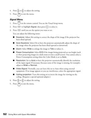 Page 52
52Doing More with Epson MovieMate
4. Press   or   to adjust the setting.
5. Press   to exit the menu.
Signal Menu
1. Press   on the remote control. You see the Visual Setup menu.
2. Press   to highlight 
Signal, then press   to select it.
3. Press   until you see the  option you want to set. 
You can adjust the following items:
■ Keystone: Adjust this setting to correct the shape of the image if the projector has 
been tilted upward.
■ Auto Keystone: Select On to have the projector automatically adjust...
