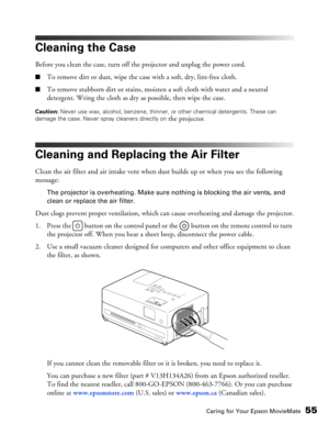 Page 55
Caring for Your Epson MovieMate55
Cleaning the Case
Before you clean the case, turn off the projector and unplug the power cord.
■To remove dirt or dust, wipe the case with a soft, dry, lint-free cloth.
■To remove stubborn dirt or stains, moisten a soft cloth with water and a neutral 
detergent. Wring the cloth as dry as possible, then wipe the case.
Caution: Never use wax, alcohol, benzene, thinner, or other chemical detergents. These can 
damage the case. Never spray cleaners directly on 
the...