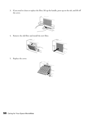 Page 56
56Caring for Your Epson MovieMate
3. If you need to clean or replace the filter, lift up the handle, press up on the tab, and lift off the cover.
4. Remove the old filter and install the new filter.
5. Replace the cover. 