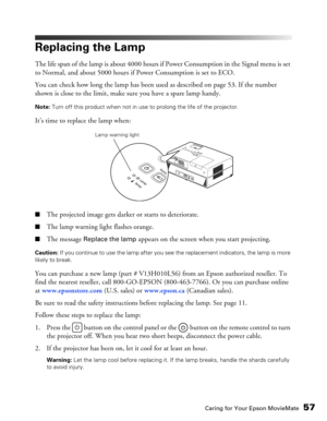 Page 57
Caring for Your Epson MovieMate57
Replacing the Lamp
The life span of the lamp is about 4000 hours if Power Consumption in the Signal menu is set 
to Normal, and about 5000 hours if Power Consumption is set to ECO.
You can check how long the lamp has been used as described on page 53. If the number 
shown is close to the limit, make sure you have a spare lamp handy.
Note:  Turn off this product when not in use to prolong the life of the projector.
It’s time to replace the lamp when:
■The projected image...