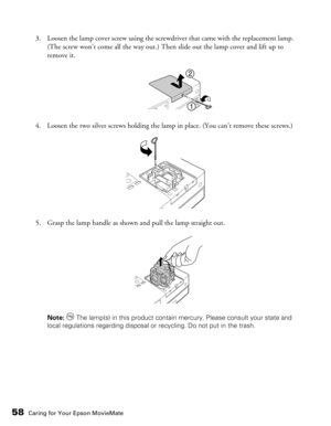 Page 58
58Caring for Your Epson MovieMate
3. Loosen the lamp cover screw using the screwdriver that came with the replacement lamp. (The screw won’t come all the way out.) Then slide out the lamp cover and lift up to 
remove it.
4. Loosen the two silver screws holding the lamp in place. (You can’t remove these screws.)
5. Grasp the lamp handle as shown and pull the lamp straight out.
Note:   The lamp(s) in this product contain mercury. Please consult your state and 
local regulations regarding disposal or...