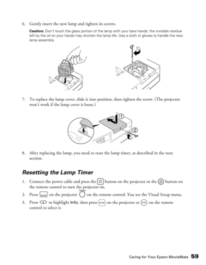 Page 59
Caring for Your Epson MovieMate59
6. Gently insert the new lamp and tighten its screws.
Caution: Don’t touch the glass portion of the lamp with your bare hands; the invisible residue 
left by the oil on your hands may shorten the lamp life. Use a cloth or gloves to handle the new 
lamp assembly.
7. To replace the lamp cover, slide it into position, then tighten the screw. (The projector  won’t work if the lamp cover is loose.)
8. After replacing the lamp, you need to reset  the lamp timer, as described...