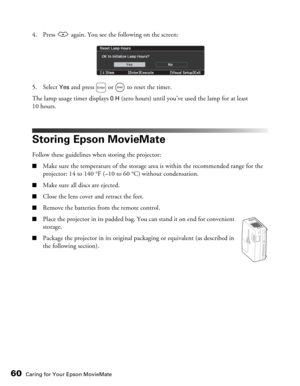 Page 60
60Caring for Your Epson MovieMate
4. Press   again. You see the following on the screen:
5. Select 
Yes and press   or   to reset the timer.
The lamp usage timer displays 
0 H (zero hours) until you’ve  used the lamp for at least 
10 hours.
Storing Epson MovieMate
Follow these guidelines when storing the projector:
■Make sure the temperature of the storage ar ea is within the recommended range for the 
projector: 14 to 140 °F (–10 to 60 °C) without condensation.
■Make sure all discs are ejected.
■Close...