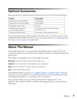 Page 7
Welcome7
Optional Accessories
Epson provides these replacement parts and optional accessories for the Epson MovieMate: 
You can purchase accessories from an Epson authorized reseller. To find the nearest reseller, 
call 800-GO-EPSON (800-463-7766). Or you can purchase online at www.epsonstore.com 
(U.S. sales) or  www.epson.ca  (Canadian sales).
About This Manual
See the  Quick Setup  sheet to set up your Epson MovieMate and start using it. This book 
contains information on using all the features  of...