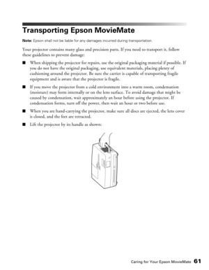Page 61
Caring for Your Epson MovieMate61
Transporting Epson MovieMate
Note: Epson shall not be liable for any damages incurred during transportation.
Your projector contains many glass and precision parts. If you need to transport it, follow 
these guidelines to prevent damage:
■When shipping the projector for repairs, use the original packaging material if possible. If 
you do not have the original packaging, use equivalent materials, placing plenty of 
cushioning around the projector. Be sure th e carrier is...
