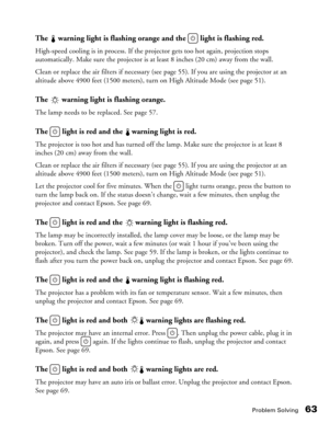Page 63
Problem Solving63
The   warning light is flashing orange and the   light is flashing red.
High-speed cooling is in process. If the projector gets too hot again, projection stops 
automatically. Make sure the projector is at least 8 inches (20 cm) away from the wall. 
Clean or replace the air filters if necessary (see page 55). If you are using the projector at an 
altitude above 4900 feet (1500 meters), turn on High Altitude Mode (see page 51).
The   warning light is flashing orange.
The lamp needs to...