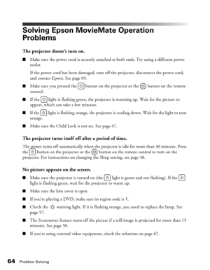 Page 64
64Problem Solving
Solving Epson MovieMate Operation 
Problems
The projector doesn’t turn on.
■Make sure the power cord is securely attached at both ends. Try using a different power 
outlet. 
If the power cord has been damaged, turn off the projector, disconnect the power cord, 
and contact Epson. See page 69.
■Make sure you pressed the   button on the projector or the   button on the remote 
control.
■If the  light is flashing green, the projector is warming up. Wait for the picture to 
appear, which...