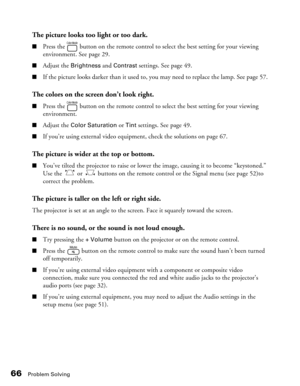 Page 66
66Problem Solving
The picture looks too light or too dark.
■Press the   button on the remote control to select the best setting for your viewing 
environment. See page 29.
■Adjust the Brightness and Contrast settings. See page 49. 
■If the picture looks darker than it used to, you may need to replace the lamp. See page 57.
The colors on the screen don’t look right.
■Press the   button on the remote control to select the best setting for your viewing 
environment.
■Adjust the Color Saturation or Tint...