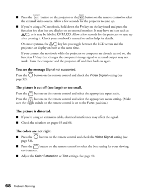 Page 68
68Problem Solving
■Press the   button on the projector or the   button on the remote control to select 
the external video source. Allow a few seconds for the projector to sync up.
■If you’re using a PC notebook, hold down the Fn key on the keyboard and press the 
function key that lets you display on an exte rnal monitor. It may have an icon such as 
, or it may be labelled  CRT/LCD. Allow a few seconds for the projector to sync up 
after pressing it. Check your notebook’s manual or online help for...