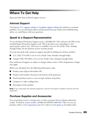 Page 69
Problem Solving69
Where To Get Help
Epson provides these technical support services:
Internet Support
Visit Epson’s U.S. support website  or Canadian support website for solutions to common 
problems. You can download utilities and documentation, get FAQ’s and troubleshooting 
advice, or e-mail Epson with your questions.
Speak to a Support Representative
To use the Epson PrivateLine Support service, call (800) 637-7661  and enter the PIN on the 
included Epson PrivateLine Support card. This is the...