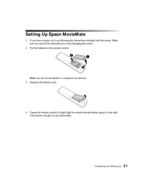 Page 21Unpacking and Setting Up21
Setting Up Epson MovieMate
1. If you have a screen, set it up following the instructions included with the screen. Make 
sure you read all the instructions to avoid damaging the screen.
2. Put the batteries in the remote control.
Note: Use only AA-size alkaline or manganese dry batteries.
3. Reattach the battery cover.
4. Expose the remote control to bright light for several minutes before using it in the dark. 
The buttons will glow in the dark briefly. 