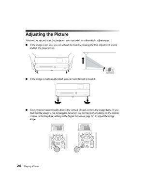 Page 2626Playing Movies
Adjusting the Picture
After you set up and start the projector, you may need to make certain adjustments.
■If the image is too low, you can extend the feet (by pressing the foot adjustment levers) 
and tilt the projector up.
■If the image is horizontally tilted, you can turn the feet to level it.
■Your projector automatically detects the vertical tilt and corrects the image shape. If you 
find that the image is not rectangular, however, use the 
Keystone buttons on the remote 
control or...