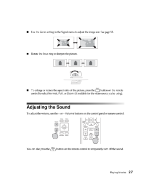 Page 27Playing Movies27
■Use the Zoom setting in the Signal menu to adjust the image size. See page 52.
■Rotate the focus ring to sharpen the picture.
■To enlarge or reduce the aspect ratio of the picture, press the   button on the remote 
control to select 
Normal, Full, or Zoom (if available for the video source you’re using).
Adjusting the Sound
To adjust the volume, use the + or – Volume buttons on the control panel or remote control.
You can also press the   button on the remote control to temporarily turn...