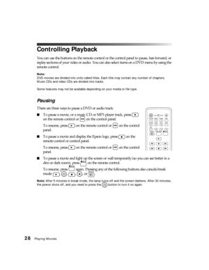 Page 2828Playing Movies
Controlling Playback
You can use the buttons on the remote control or the control panel to pause, fast-forward, or 
replay sections of your video or audio. You can also select items on a DVD menu by using the 
remote control.
Note: 
DVD movies are divided into units called titles. Each title may contain any number of chapters. 
Music CDs and video CDs are divided into tracks.
Some features may not be available depending on your media or file type.
Pausing
There are three ways to pause a...