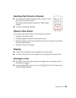 Page 29Playing Movies29 Searching (Fast Forward or Reverse)
■To move forward or backward through a video or music CD, press 
 or   on the remote control. 
Each time you press the button, the search (or “shuttle”) speed 
increases. 
■To return to normal play, press  .
Playing in Slow Motion
You can play a video frame by frame or in slow motion (“jog control”).
1. Press   on the remote control.
2. Press   repeatedly to advance the video frame by frame.
3. Press   or   to move forward or backward in slow motion....