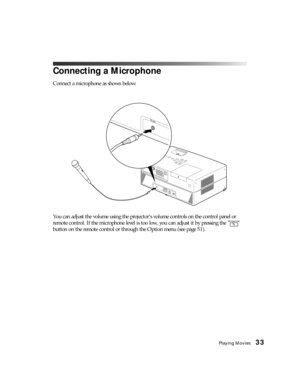 Page 33Playing Movies33
Connecting a Microphone
Connect a microphone as shown below:
You can adjust the volume using the projector’s volume controls on the control panel or 
remote control. If the microphone level is too low, you can adjust it by pressing the   
button on the remote control or through the Option menu (see page 51). 