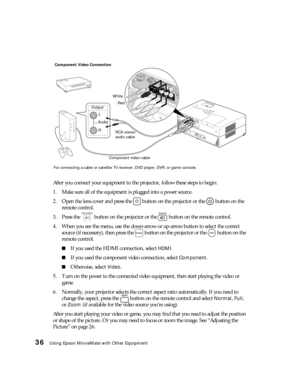 Page 3636Using Epson MovieMate with Other Equipment
After you connect your equipment to the projector, follow these steps to begin:
1. Make sure all of the equipment is plugged into a power source.
2. Open the lens cover and press the   button on the projector or the   button on the 
remote control.
3. Press the   button on the projector or the   button on the remote control.
4. When you see the menu, use the down-arrow or up-arrow button to select the correct 
source (if necessary), then press the   button on...