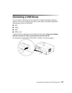 Page 37Using Epson MovieMate with Other Equipment37
Connecting a USB Device
You can connect a USB device, such as a flash drive or memory card reader containing a 
memory card. You can view photos, play music, or play videos. The projector supports the 
following types of files on USB devices:
■MP3
■WMA
■JPEG
■MPEG 1/2/4
Connect the drive or other device to the USB port as shown below. When you’re finished, 
make sure you press   before removing the device from the USB slot.
For instructions on playing MP3,...