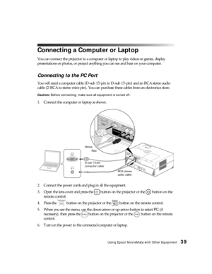 Page 39Using Epson MovieMate with Other Equipment39
Connecting a Computer or Laptop
You can connect the projector to a computer or laptop to play videos or games, display 
presentations or photos, or project anything you can see and hear on your computer.
Connecting to the PC Port
You will need a computer cable (D-sub 15-pin to D-sub 15-pin) and an RCA stereo audio 
cable (2-RCA to stereo mini-pin). You can purchase these cables from an electronics store.
Caution: Before connecting, make sure all equipment is...