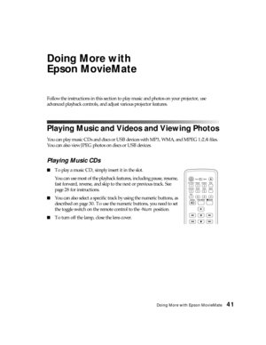 Page 41Doing More with Epson MovieMate41
Doing More with 
Epson MovieMate
Follow the instructions in this section to play music and photos on your projector, use 
advanced playback controls, and adjust various projector features.
Playing Music and Videos and Viewing Photos
You can play music CDs and discs or USB devices with MP3, WMA, and MPEG 1/2/4 files. 
You can also view JPEG photos on discs or USB devices.
Playing Music CDs
■To play a music CD, simply insert it in the slot. 
You can use most of the...