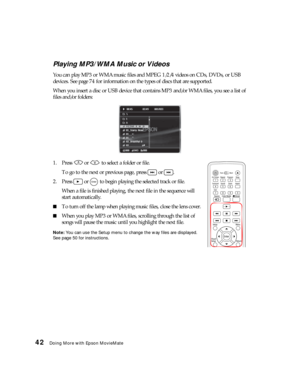 Page 4242Doing More with Epson MovieMate
Playing MP3/WMA Music or Videos
You can play MP3 or WMA music files and MPEG 1/2/4 videos on CDs, DVDs, or USB 
devices. See page 74 for information on the types of discs that are supported. 
When you insert a disc or USB device that contains MP3 and/or WMA files, you see a list of 
files and/or folders:
1. Press   or   to select a folder or file.
To go to the next or previous page, press   or  .
2. Press   or   to begin playing the selected track or file.
When a file is...