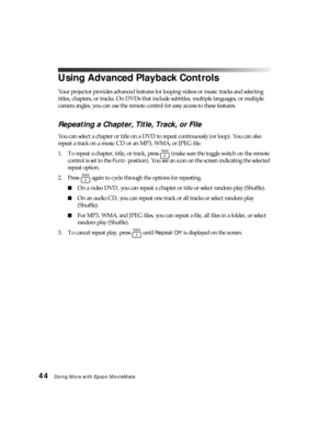 Page 4444Doing More with Epson MovieMate
Using Advanced Playback Controls
Your projector provides advanced features for looping videos or music tracks and selecting 
titles, chapters, or tracks. On DVDs that include subtitles, multiple languages, or multiple 
camera angles, you can use the remote control for easy access to these features.
Repeating a Chapter, Title, Track, or File
You can select a chapter or title on a DVD to repeat continuously (or loop). You can also 
repeat a track on a music CD or an MP3,...