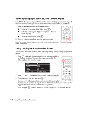 Page 4646Doing More with Epson MovieMate
Selecting Language, Subtitles, and Camera Angles
Some DVDs allow you to display subtitles or select from several languages or camera angles. If 
these features are available, you can use the buttons on the remote control to select them.
1. Press the appropriate button on the remote control:
■To change the language of the video, press  .
■To display subtitles, press  . You may have a choice of 
subtitle language.
■To change camera angles, press  .
2. Press the button...