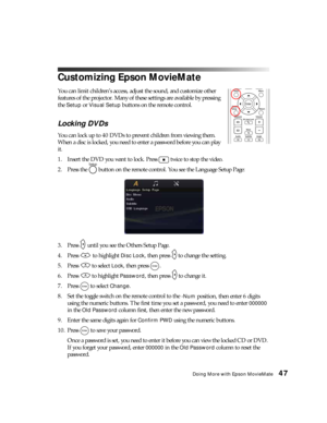 Page 47Doing More with Epson MovieMate47
Customizing Epson MovieMate
You can limit children’s access, adjust the sound, and customize other 
features of the projector. Many of these settings are available by pressing 
the 
Setup or Visual Setup buttons on the remote control. 
Locking DVDs
You can lock up to 40 DVDs to prevent children from viewing them. 
When a disc is locked, you need to enter a password before you can play 
it.
1. Insert the DVD you want to lock. Press   twice to stop the video.
2. Press the...