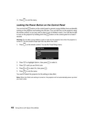 Page 4848Doing More with Epson MovieMate
11. Press   to exit the menu.
Locking the Power Button on the Control Panel
You can lock the   button on the control panel to prevent young children from accidentally 
turning on the projector and looking into the lens. (You can still turn on the projector using 
the remote control, so you may want to place it out of children’s reach.) You will also be able 
to turn on the projector by holding down the   button on the control panel for at least 5 
seconds.
Warning: Do...