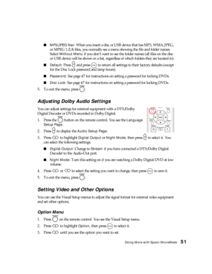 Page 51Doing More with Epson MovieMate51
■MP3/JPEG Nav: When you insert a disc or USB device that has MP3, WMA, JPEG, 
or MPEG 1/2/4 files, you normally see a menu showing the file and folder names. 
Select 
Without Menu if you don’t want to see the folder names (all files on the disc 
or USB device will be shown in a list, regardless of which folders they are located in).
■Default: Press   and press   to return all settings to their factory defaults (except 
for the Disc Lock password and lamp hours)....