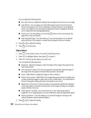 Page 5252Doing More with Epson MovieMate
You can adjust the following items:
■Mic Input Volume: Adjust this setting if the microphone level is too low or too high.
■User Button: You can assign one of the following five items to the User button: 
Power Consumption, Info, Zoom, Resolution, Ceiling Projection. By pressing the 
button, the assigned menu item selection/adjustment screen is displayed, allowing 
you to make one-touch settings/adjustments.
■Child Lock: Turn this setting on to lock the   button on the...