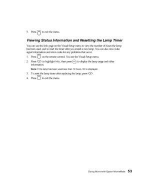 Page 53Doing More with Epson MovieMate53
5. Press   to exit the menu.
Viewing Status Information and Resetting the Lamp Timer
You can use the Info page on the Visual Setup menu to view the number of hours the lamp 
has been used, and to reset the timer after you install a new lamp. You can also view video 
signal information and error codes for any problems that occur.
1. Press   on the remote control. You see the Visual Setup menu.
2. Press   to highlight 
Info, then press   to display the lamp usage and other...