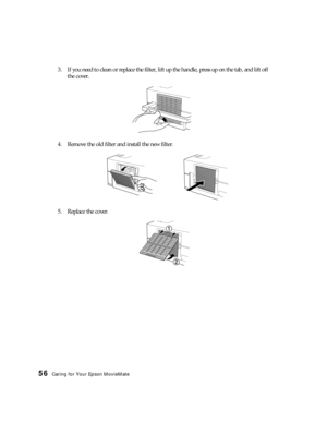 Page 5656Caring for Your Epson MovieMate
3. If you need to clean or replace the filter, lift up the handle, press up on the tab, and lift off 
the cover.
4. Remove the old filter and install the new filter.
5. Replace the cover. 