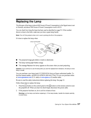 Page 57Caring for Your Epson MovieMate57
Replacing the Lamp
The life span of the lamp is about 4000 hours if Power Consumption in the Signal menu is set 
to Normal, and about 5000 hours if Power Consumption is set to ECO.
You can check how long the lamp has been used as described on page 53. If the number 
shown is close to the limit, make sure you have a spare lamp handy.
Note: Turn off this product when not in use to prolong the life of the projector.
It’s time to replace the lamp when:
■The projected image...