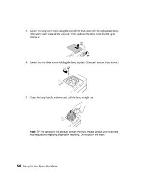 Page 5858Caring for Your Epson MovieMate
3. Loosen the lamp cover screw using the screwdriver that came with the replacement lamp. 
(The screw won’t come all the way out.) Then slide out the lamp cover and lift up to 
remove it.
4. Loosen the two silver screws holding the lamp in place. (You can’t remove these screws.)
5. Grasp the lamp handle as shown and pull the lamp straight out.
Note:  The lamp(s) in this product contain mercury. Please consult your state and 
local regulations regarding disposal or...