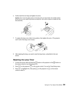 Page 59Caring for Your Epson MovieMate59
6. Gently insert the new lamp and tighten its screws.
Caution: Don’t touch the glass portion of the lamp with your bare hands; the invisible residue 
left by the oil on your hands may shorten the lamp life. Use a cloth or gloves to handle the new 
lamp assembly.
7. To replace the lamp cover, slide it into position, then tighten the screw. (The projector 
won’t work if the lamp cover is loose.)
8. After replacing the lamp, you need to reset the lamp timer, as described in...