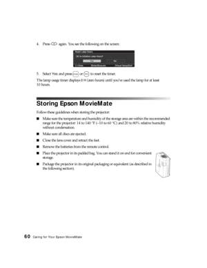 Page 6060Caring for Your Epson MovieMate
4. Press   again. You see the following on the screen:
5. Select 
Yes and press   or   to reset the timer.
The lamp usage timer displays 
0 H (zero hours) until you’ve used the lamp for at least 
10 hours.
Storing Epson MovieMate
Follow these guidelines when storing the projector:
■Make sure the temperature and humidity of the storage area are within the recommended 
range for the projector: 14 to 140 °F (–10 to 60 °C) and 20 to 80% relative humidity 
without...