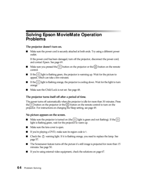 Page 6464Problem Solving
Solving Epson MovieMate Operation 
Problems
The projector doesn’t turn on.
■Make sure the power cord is securely attached at both ends. Try using a different power 
outlet. 
If the power cord has been damaged, turn off the projector, disconnect the power cord, 
and contact Epson. See page 69.
■Make sure you pressed the   button on the projector or the   button on the remote 
control.
■If the  light is flashing green, the projector is warming up. Wait for the picture to 
appear, which...