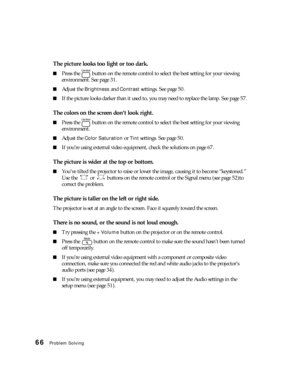 Page 6666Problem Solving
The picture looks too light or too dark.
■Press the   button on the remote control to select the best setting for your viewing 
environment. See page 31.
■Adjust the Brightness and Contrast settings. See page 50. 
■If the picture looks darker than it used to, you may need to replace the lamp. See page 57.
The colors on the screen don’t look right.
■Press the   button on the remote control to select the best setting for your viewing 
environment.
■Adjust the Color Saturation or Tint...