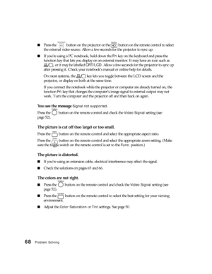 Page 6868Problem Solving
■Press the   button on the projector or the   button on the remote control to select 
the external video source. Allow a few seconds for the projector to sync up.
■If you’re using a PC notebook, hold down the Fn key on the keyboard and press the 
function key that lets you display on an external monitor. It may have an icon such as 
, or it may be labelled CRT/LCD. Allow a few seconds for the projector to sync up 
after pressing it. Check your notebook’s manual or online help for...