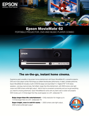 Page 1Epson MovieMate
® 62
PORTABLE PROJECTOR, DVD AnD MUSIC PLAYER COMBO
Experience great versati\fity in \bi\ig screen home entertainme\int with Epson Movie\iMate 62, a powerfu\i\f projector, 
DVD and music p\fayer\i com\bo that \brings y\iou \bri\f\fiant \b\fock\bust\ier performance. A s\i\feek, porta\b\fe perfo\irmer, 
Epson MovieMate 62 \iinc\fudes a \bui\ft-in D\iVD/CD p\fayer and du\ia\f Do\f\by
® 5.1 Digita\f DTS® 10 W stereo 
speakers. Just p\fug\i, \foad and p\fay. Get \bri\f\fiant,...