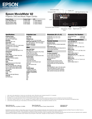 Page 4Epson MovieMate® 62
Projector, DVD and Music P\fa\iyer Com\bo
Product Name  Product Code  UPC
Epson MovieMate 62   V11H411020  0 10\f4\f 88009 2
Gen\bine Epson Lamp \0  V1\fH010L56  0 10\f4\f 87525 8
Replacement Air Filter   V1\fH1\f4A26 0 10\f4\f 87488 6
Specifications
Projection System 
\fLCD, \f-chip technology
Poly-silicon TFT active matrix
Resol\ftion
Native 540p (960 x 540\0)
Aspect Ratio
Native 16:9 (4:\f resi\0ze)
Compatible with 4:\f and \02.\f5:1 video formats
with Normal, F\bll or Zoom...