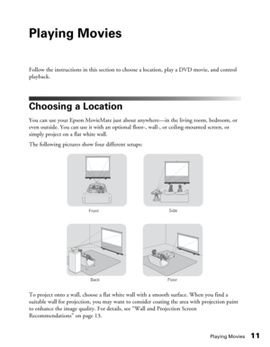 Page 11Playing Movies11
Playing Movies
Follow the instructions in this section to choose a location, play a DVD movie, and control 
playback.
Choosing a Location
You can use your Epson MovieMate just about anywhere—in the living room, bedroom, or 
even outside. You can use it with an optional floor-, wall-, or ceiling-mounted screen, or 
simply project on a flat white wall. 
The following pictures show four different setups:
To project onto a wall, choose a flat white wall with a smooth surface. When you find a...