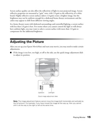 Page 15Playing Movies15
Screen surface quality can also affect the reflectivity of light in your projected image. Screen 
reflective properties are measured as “gain” rates, with 1.0 gain as the reflectivity of a white 
board. Highly reflective screen surfaces (above 1.0 gain) create a brighter image, but the 
brightness may not be uniform enough for a dedicated home theater environment and the 
colors may appear to shift from different viewing angles. 
In a home theater room with darkened surroundings and...