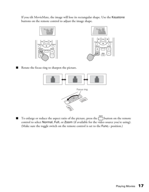 Page 17Playing Movies17
If you tilt MovieMate, the image will lose its rectangular shape. Use the Keystone 
buttons on the remote control to adjust the image shape.
■Rotate the focus ring to sharpen the picture.
■To enlarge or reduce the aspect ratio of the picture, press the   button on the remote 
control to select 
Normal, Full, or Zoom (if available for the video source you’re using). 
(Make sure the toggle switch on the remote control is set to the 
Func.- position.)
Focus ring 