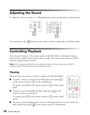 Page 1818Playing Movies
Adjusting the Sound
To adjust the volume, use the + or – Volume buttons on the control panel or remote control.
You can also press the   button on the remote control to temporarily turn off the sound.
Controlling Playback
You can use the buttons on the remote control or the MovieMate control panel to pause, 
fast-forward, or replay sections of your video or audio. You can also select items on a DVD 
menu by using the remote control.
Note: DVD movies are divided into units called titles....