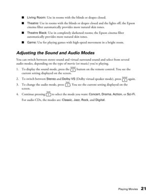 Page 21Playing Movies21
■Living Room: Use in rooms with the blinds or drapes closed.
■Theatre: Use in rooms with the blinds or drapes closed and the lights off; the Epson 
cinema filter automatically provides more natural skin tones.
■Theatre Black: Use in completely darkened rooms; the Epson cinema filter 
automatically provides more natural skin tones.
■Game: Use for playing games with high-speed movement in a bright room.
Adjusting the Sound and Audio Modes
You can switch between stereo sound and virtual...