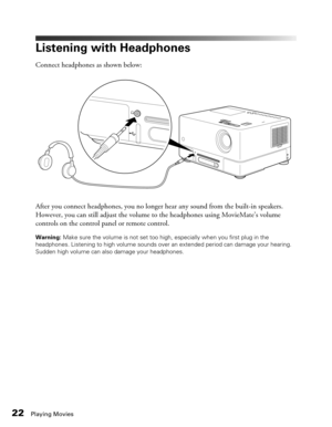 Page 2222Playing Movies
Listening with Headphones
Connect headphones as shown below:
After you connect headphones, you no longer hear any sound from the built-in speakers. 
However, you can still adjust the volume to the headphones using MovieMate’s volume 
controls on the control panel or remote control.
Warning: Make sure the volume is not set too high, especially when you first plug in the 
headphones. Listening to high volume sounds over an extended period can damage your hearing. 
Sudden high volume can...