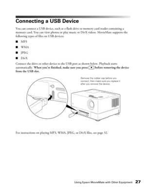 Page 27Using Epson MovieMate with Other Equipment27
Connecting a USB Device
You can connect a USB device, such as a flash drive or memory card reader containing a 
memory card. You can view photos or play music or DivX videos. MovieMate supports the 
following types of files on USB devices:
■MP3
■WMA
■JPEG
■DivX
Connect the drive or other device to the USB port as shown below. Playback starts 
automatically. When you’re finished, make sure you press   before removing the device 
from the USB slot.
For...