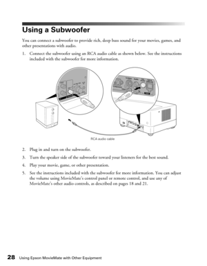 Page 2828Using Epson MovieMate with Other Equipment
Using a Subwoofer
You can connect a subwoofer to provide rich, deep bass sound for your movies, games, and 
other presentations with audio.
1. Connect the subwoofer using an RCA audio cable as shown below. See the instructions 
included with the subwoofer for more information.
2. Plug in and turn on the subwoofer.
3. Turn the speaker side of the subwoofer toward your listeners for the best sound.
4. Play your movie, game, or other presentation.
5. See the...